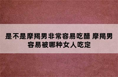 是不是摩羯男非常容易吃醋 摩羯男容易被哪种女人吃定